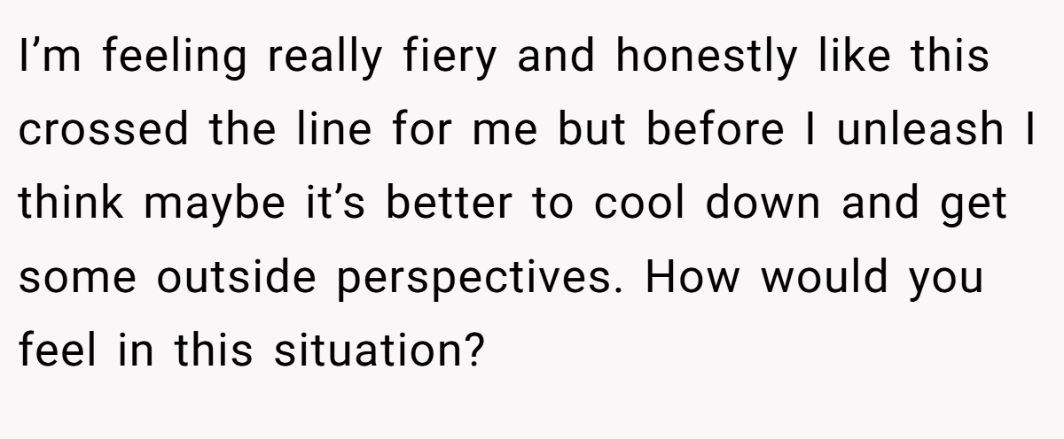 I’m feeling really fiery and honestly like this crossed the line for me but before I unleash I think maybe it’s better to cool down and get some outside perspectives. How would you feel in this situation?