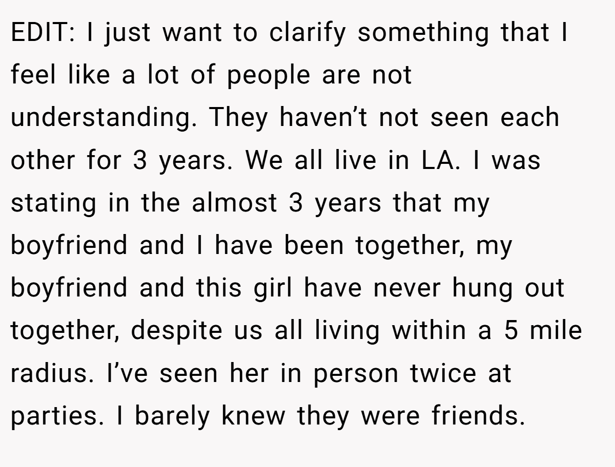 EDIT: I just want to clarify something that I feel like a lot of people are not understanding. They haven’t not seen each other for 3 years. We all live in LA. I was stating in the almost 3 years that my boyfriend and I have been together, my boyfriend and this girl have never hung out together, despite us all living within a 5 mile radius. I’ve seen her in person twice at parties. I barely knew they were friends.