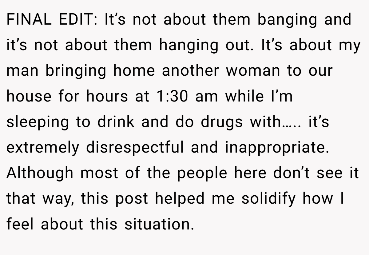FINAL EDIT: It’s not about them banging and it’s not about them hanging out. It’s about my man bringing home another woman to our house for hours at 1:30 am while I’m sleeping to drink and do drugs with….. it’s extremely disrespectful and inappropriate. Although most of the people here don’t see it that way, this post helped me solidify how I feel about this situation.
