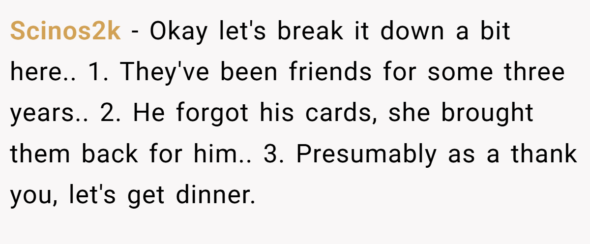 Scinos2k − Okay let's break it down a bit here.. 1. They've been friends for some three years.. 2. He forgot his cards, she brought them back for him.. 3. Presumably as a thank you, let's get dinner.