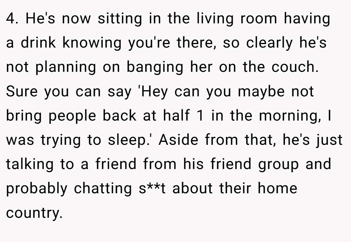 4. He's now sitting in the living room having a drink knowing you're there, so clearly he's not planning on banging her on the couch. Sure you can say 'Hey can you maybe not bring people back at half 1 in the morning, I was trying to sleep.' Aside from that, he's just talking to a friend from his friend group and probably chatting s**t about their home country.