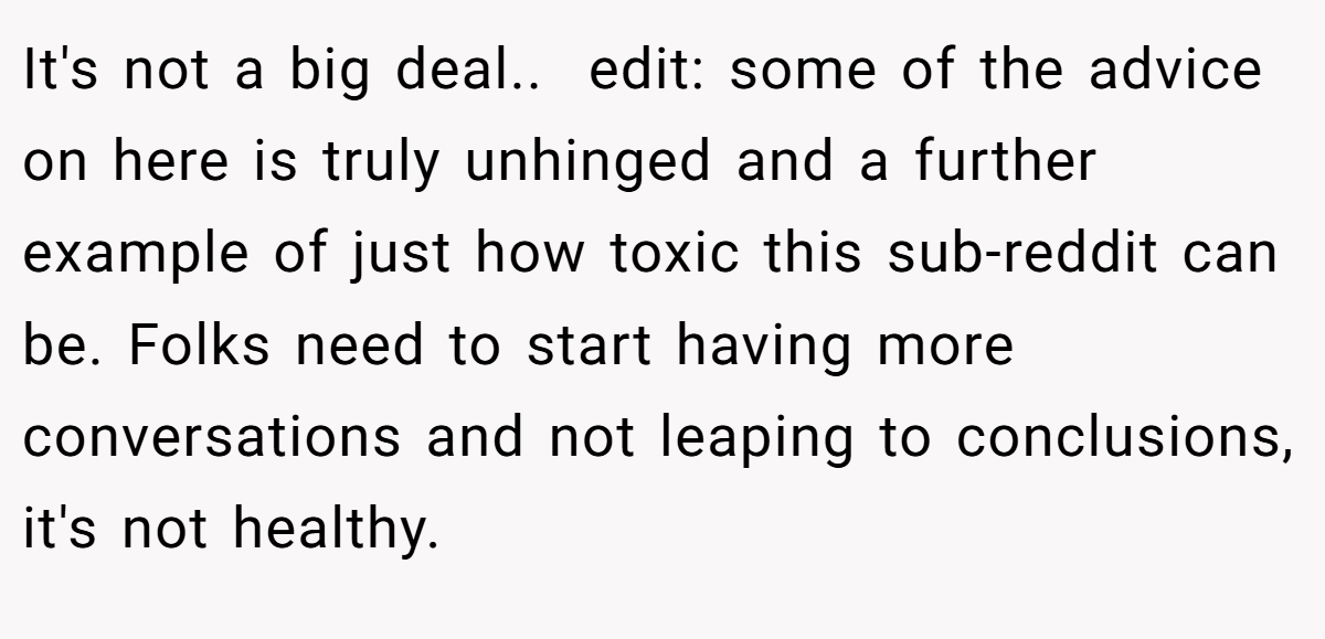 It's not a big deal.. ​ edit: some of the advice on here is truly unhinged and a further example of just how toxic this sub-reddit can be. Folks need to start having more conversations and not leaping to conclusions, it's not healthy.