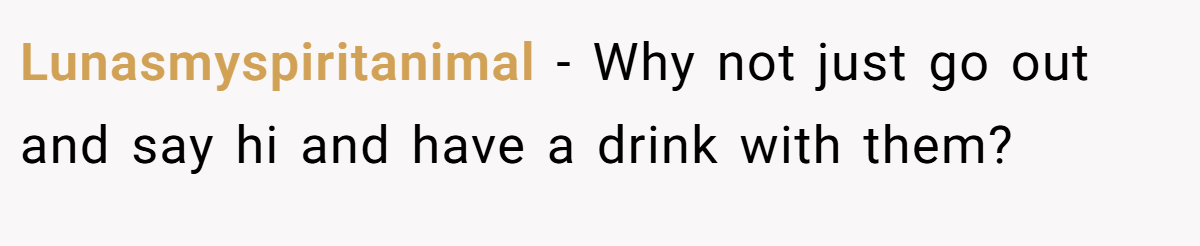 Lunasmyspiritanimal − Why not just go out and say hi and have a drink with them?