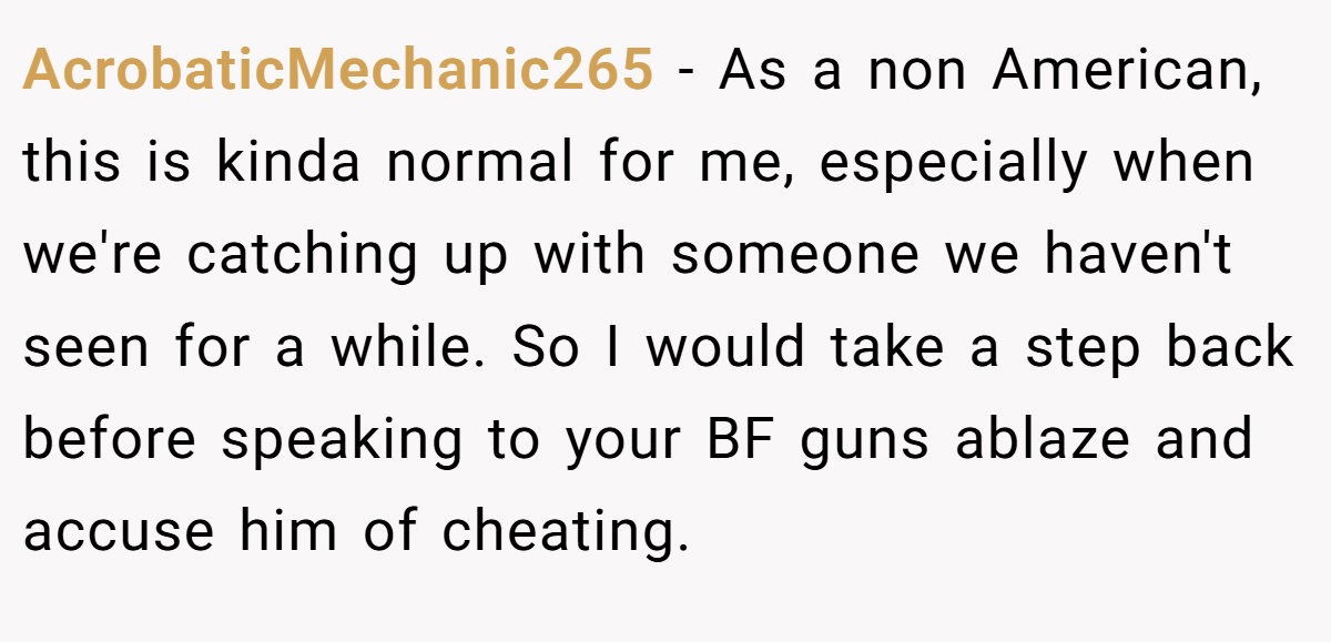 AcrobaticMechanic265 − As a non American, this is kinda normal for me, especially when we're catching up with someone we haven't seen for a while. So I would take a step back before speaking to your BF guns ablaze and accuse him of cheating.