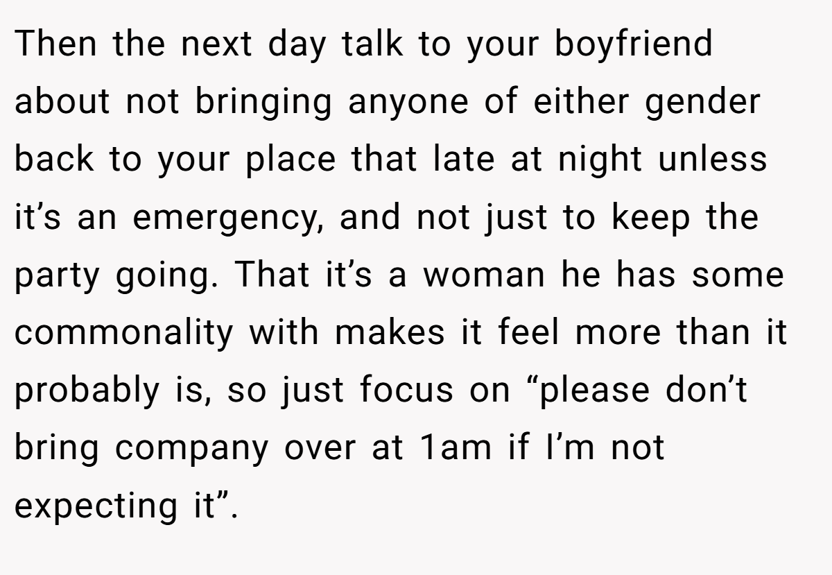 Then the next day talk to your boyfriend about not bringing anyone of either gender back to your place that late at night unless it’s an emergency, and not just to keep the party going. That it’s a woman he has some commonality with makes it feel more than it probably is, so just focus on “please don’t bring company over at 1am if I’m not expecting it”.