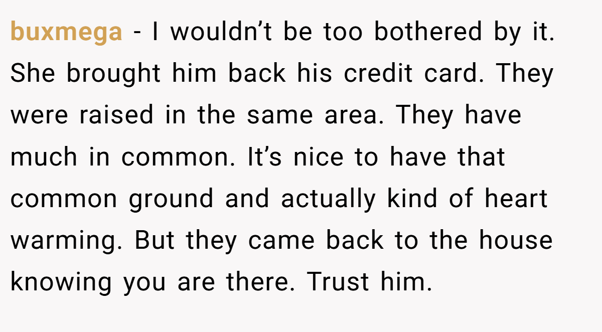 buxmega − I wouldn’t be too bothered by it. She brought him back his credit card. They were raised in the same area. They have much in common. It’s nice to have that common ground and actually kind of heart warming. But they came back to the house knowing you are there. Trust him.
