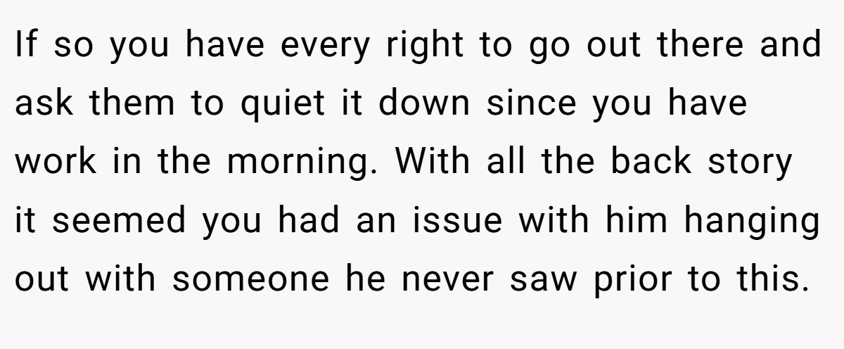 If so you have every right to go out there and ask them to quiet it down since you have work in the morning. With all the back story it seemed you had an issue with him hanging out with someone he never saw prior to this.