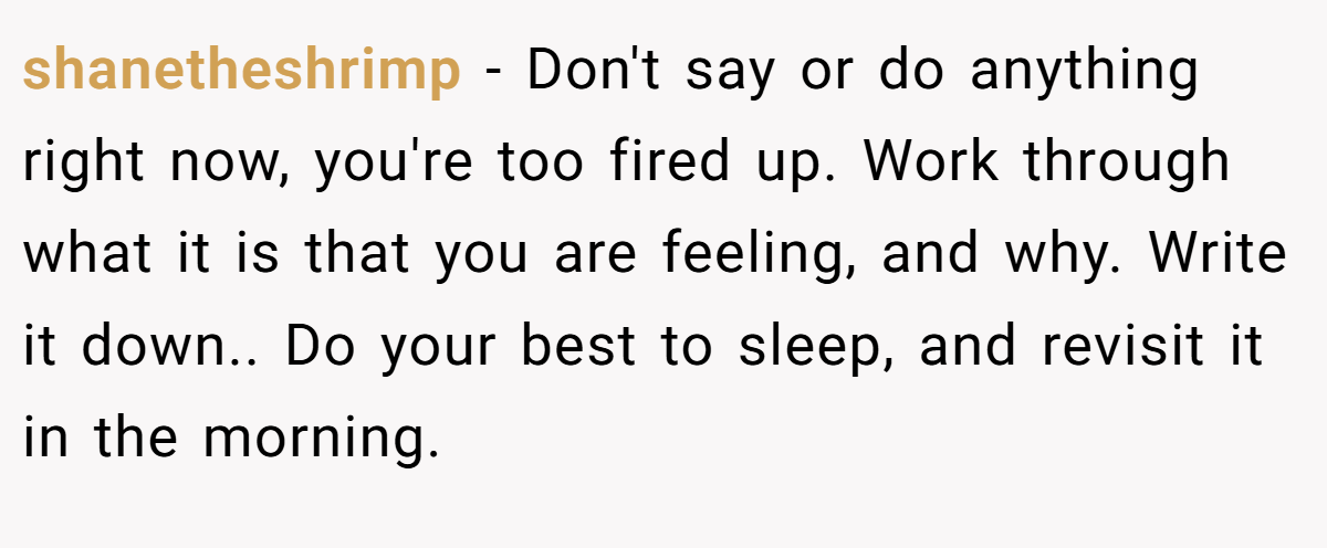 shanetheshrimp − Don't say or do anything right now, you're too fired up. Work through what it is that you are feeling, and why. Write it down.. Do your best to sleep, and revisit it in the morning.