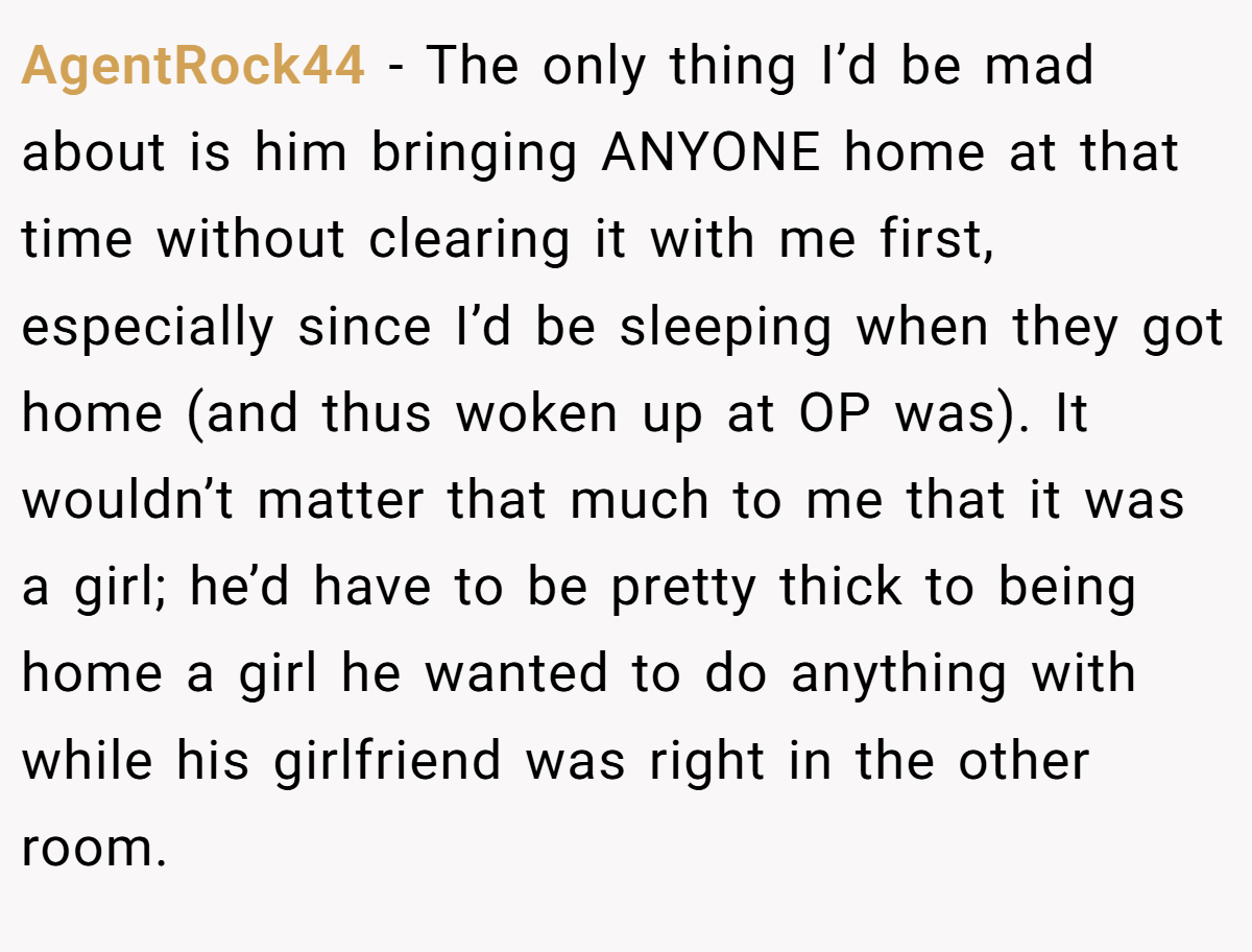 AgentRock44 − The only thing I’d be mad about is him bringing ANYONE home at that time without clearing it with me first, especially since I’d be sleeping when they got home (and thus woken up at OP was). It wouldn’t matter that much to me that it was a girl; he’d have to be pretty thick to being home a girl he wanted to do anything with while his girlfriend was right in the other room.