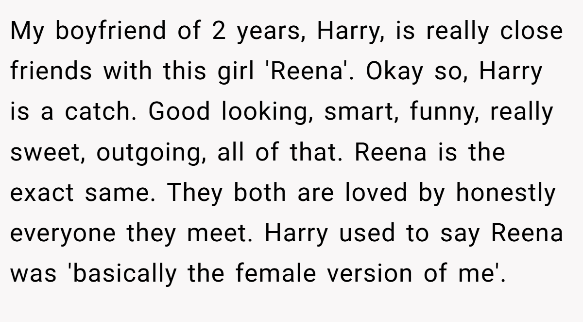My boyfriend of 2 years, Harry, is really close friends with this girl 'Reena'. Okay so, Harry is a catch. Good looking, smart, funny, really sweet, outgoing, all of that. Reena is the exact same. They both are loved by honestly everyone they meet. Harry used to say Reena was 'basically the female version of me'.