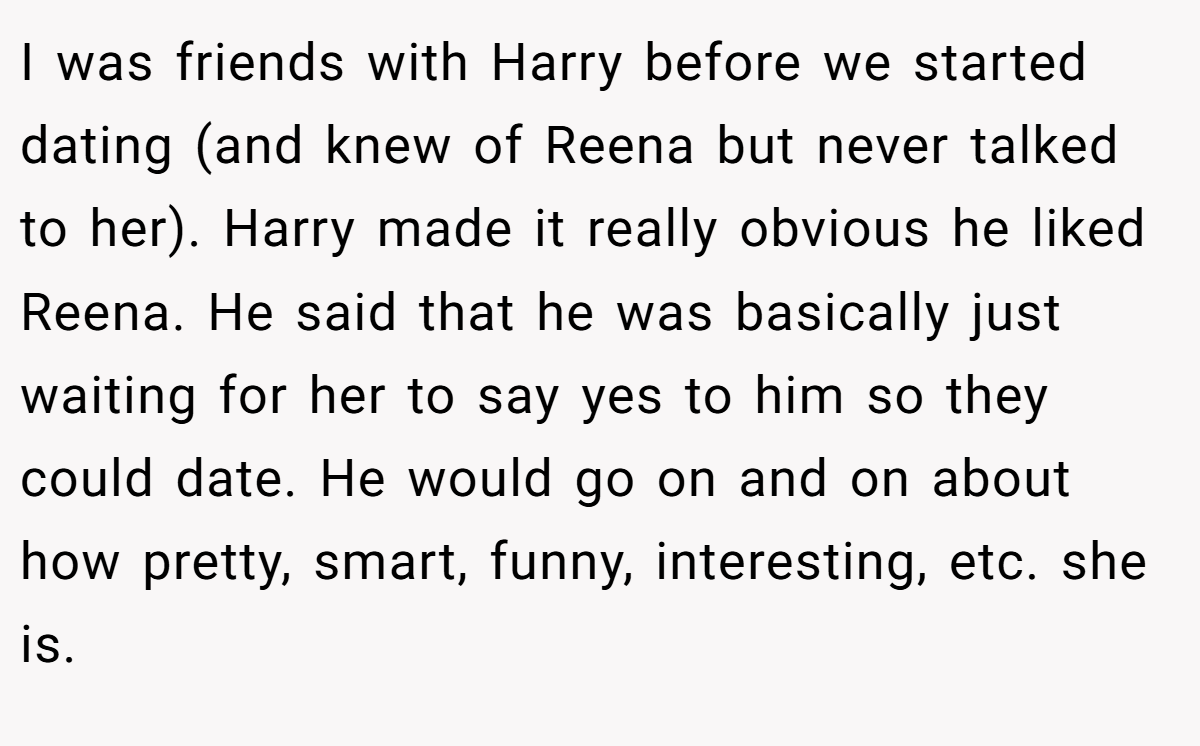I was friends with Harry before we started dating (and knew of Reena but never talked to her). Harry made it really obvious he liked Reena. He said that he was basically just waiting for her to say yes to him so they could date. He would go on and on about how pretty, smart, funny, interesting, etc. she is.