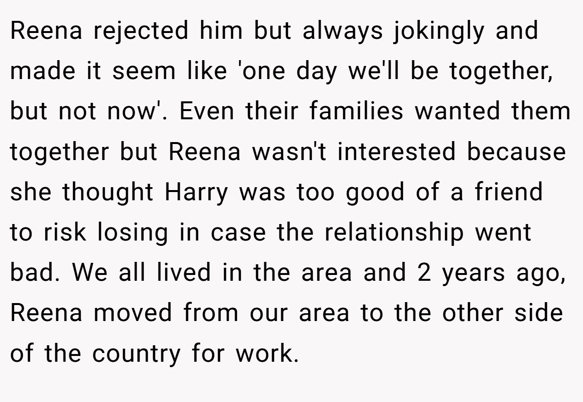 Reena rejected him but always jokingly and made it seem like 'one day we'll be together, but not now'. Even their families wanted them together but Reena wasn't interested because she thought Harry was too good of a friend to risk losing in case the relationship went bad. We all lived in the area and 2 years ago, Reena moved from our area to the other side of the country for work.