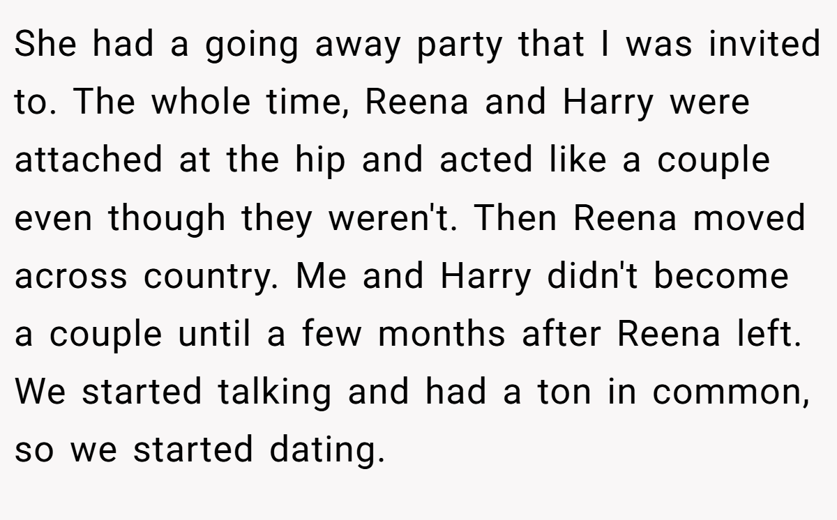 She had a going away party that I was invited to. The whole time, Reena and Harry were attached at the hip and acted like a couple even though they weren't. Then Reena moved across country. Me and Harry didn't become a couple until a few months after Reena left. We started talking and had a ton in common, so we started dating.