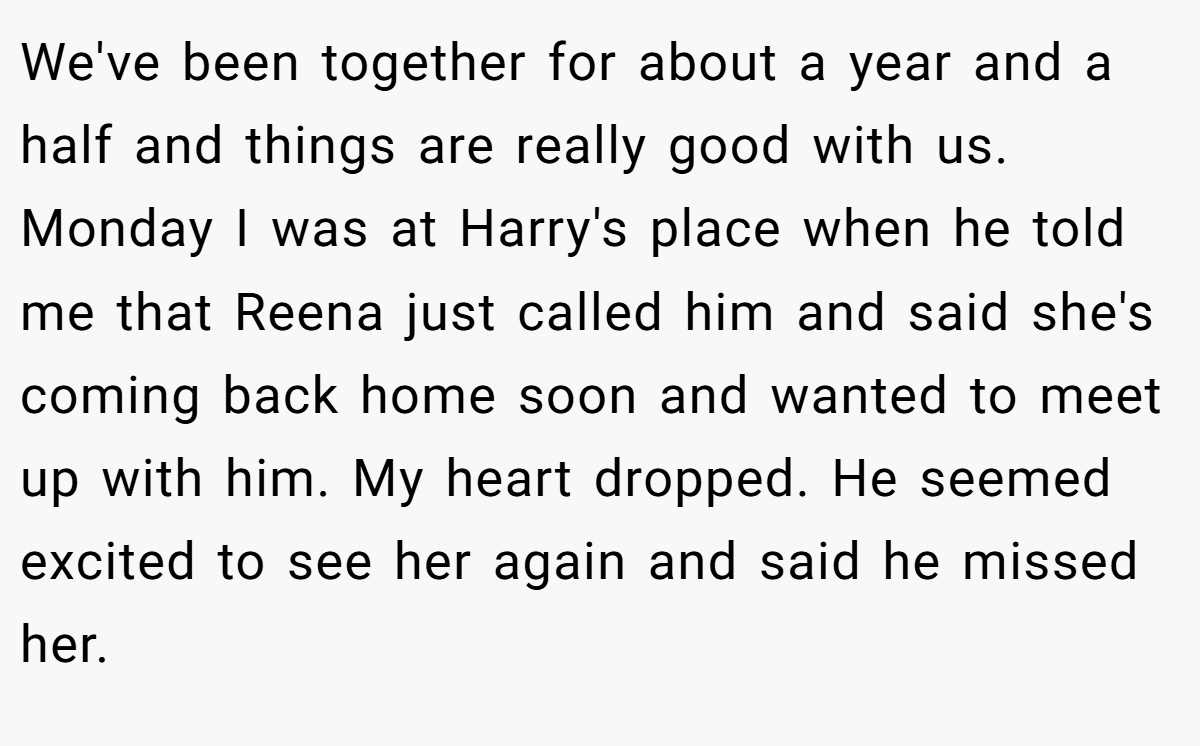 We've been together for about a year and a half and things are really good with us. Monday I was at Harry's place when he told me that Reena just called him and said she's coming back home soon and wanted to meet up with him. My heart dropped. He seemed excited to see her again and said he missed her.