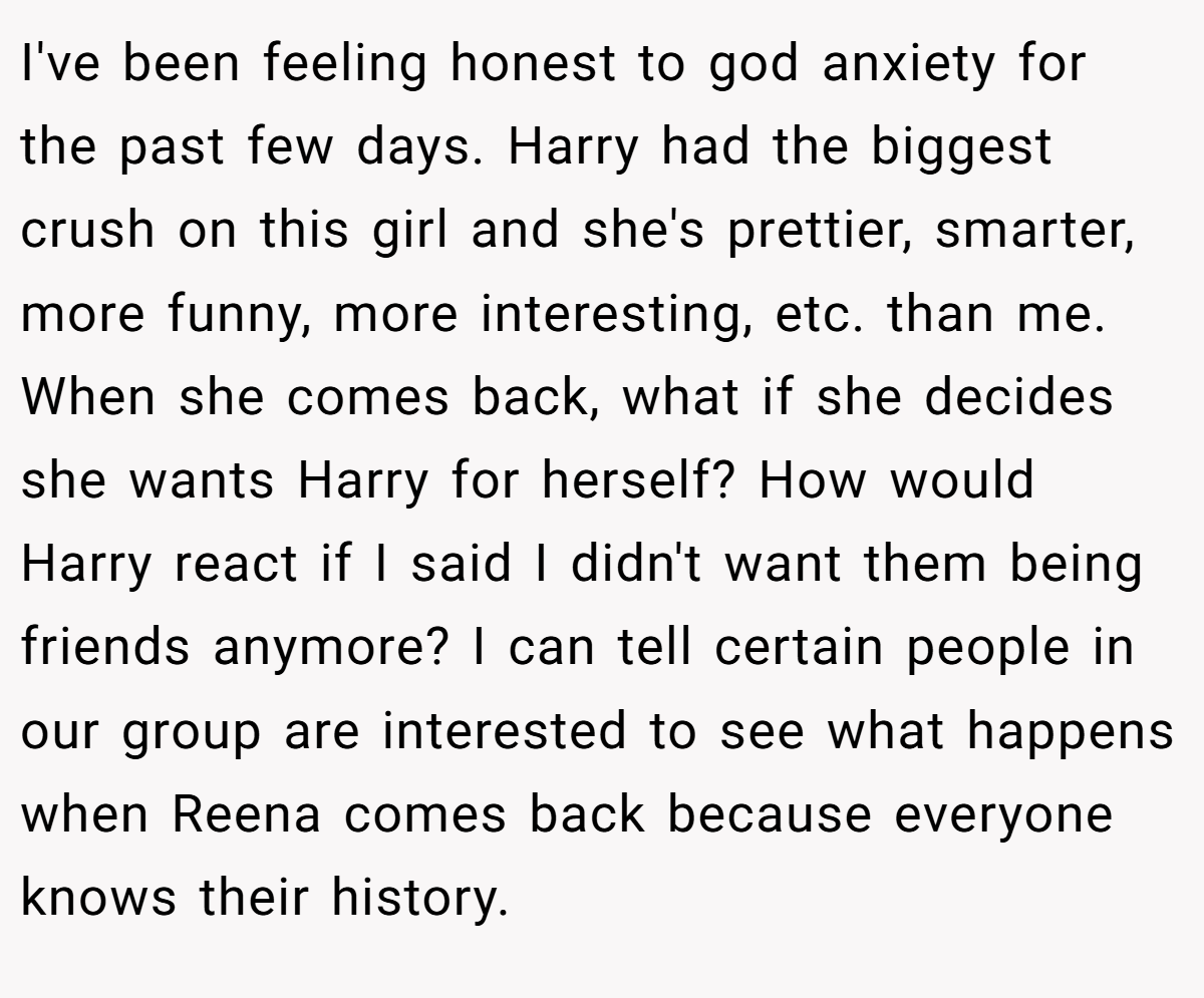 I've been feeling honest to god anxiety for the past few days. Harry had the biggest crush on this girl and she's prettier, smarter, more funny, more interesting, etc. than me. When she comes back, what if she decides she wants Harry for herself? How would Harry react if I said I didn't want them being friends anymore? I can tell certain people in our group are interested to see what happens when Reena comes back because everyone knows their history.
