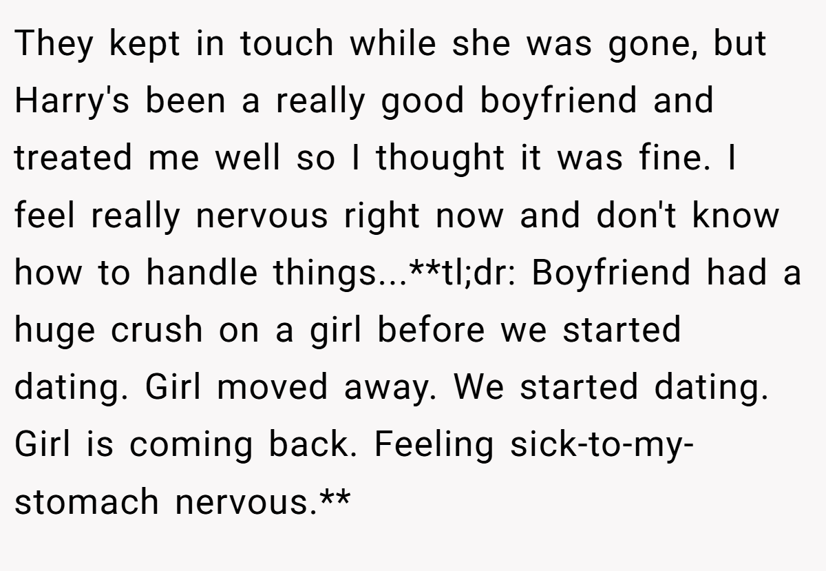 They kept in touch while she was gone, but Harry's been a really good boyfriend and treated me well so I thought it was fine. I feel really nervous right now and don't know how to handle things...**tl;dr: Boyfriend had a huge crush on a girl before we started dating. Girl moved away. We started dating. Girl is coming back. Feeling sick-to-my-stomach nervous.**