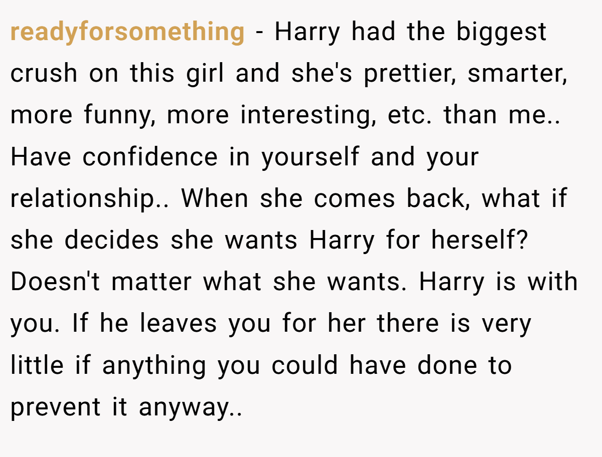 readyforsomething − Harry had the biggest crush on this girl and she's prettier, smarter, more funny, more interesting, etc. than me.. Have confidence in yourself and your relationship.. When she comes back, what if she decides she wants Harry for herself? Doesn't matter what she wants. Harry is with you. If he leaves you for her there is very little if anything you could have done to prevent it anyway..