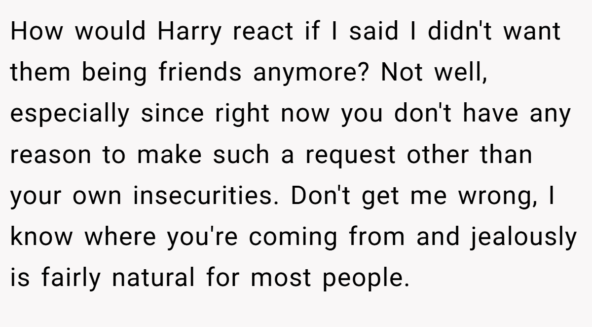 How would Harry react if I said I didn't want them being friends anymore? Not well, especially since right now you don't have any reason to make such a request other than your own insecurities. Don't get me wrong, I know where you're coming from and jealously is fairly natural for most people.
