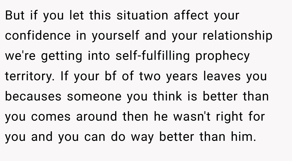 But if you let this situation affect your confidence in yourself and your relationship we're getting into self-fulfilling prophecy territory. If your bf of two years leaves you becauses someone you think is better than you comes around then he wasn't right for you and you can do way better than him.