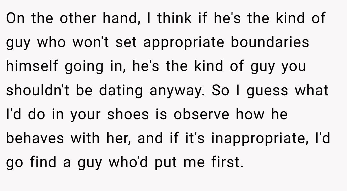 On the other hand, I think if he's the kind of guy who won't set appropriate boundaries himself going in, he's the kind of guy you shouldn't be dating anyway. So I guess what I'd do in your shoes is observe how he behaves with her, and if it's inappropriate, I'd go find a guy who'd put me first.