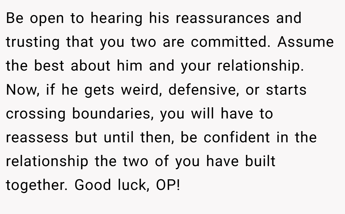Be open to hearing his reassurances and trusting that you two are committed. Assume the best about him and your relationship. Now, if he gets weird, defensive, or starts crossing boundaries, you will have to reassess but until then, be confident in the relationship the two of you have built together. Good luck, OP!