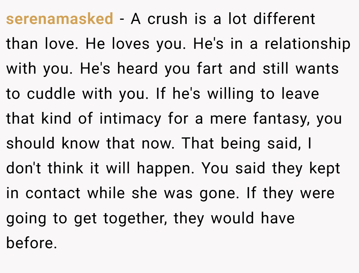 serenamasked − A crush is a lot different than love. He loves you. He's in a relationship with you. He's heard you fart and still wants to cuddle with you. If he's willing to leave that kind of intimacy for a mere fantasy, you should know that now. That being said, I don't think it will happen. You said they kept in contact while she was gone. If they were going to get together, they would have before.