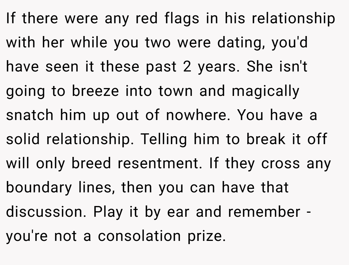 If there were any red flags in his relationship with her while you two were dating, you'd have seen it these past 2 years. She isn't going to breeze into town and magically snatch him up out of nowhere. You have a solid relationship. Telling him to break it off will only breed resentment. If they cross any boundary lines, then you can have that discussion. Play it by ear and remember - you're not a consolation prize.