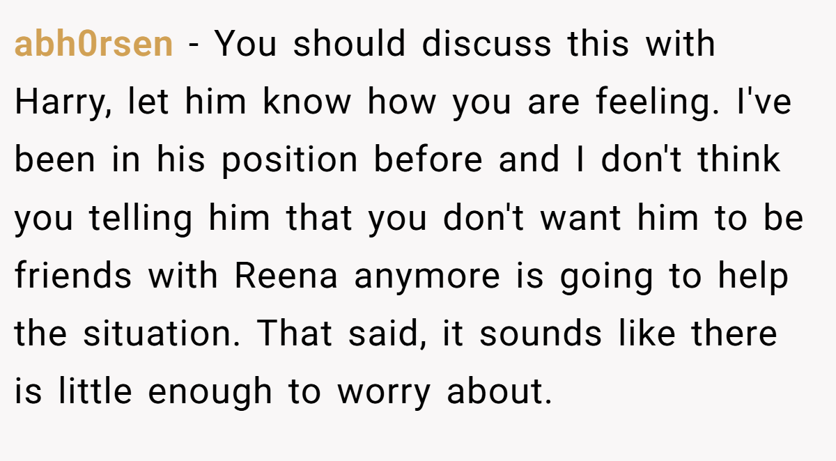 abh0rsen − You should discuss this with Harry, let him know how you are feeling. I've been in his position before and I don't think you telling him that you don't want him to be friends with Reena anymore is going to help the situation. That said, it sounds like there is little enough to worry about.