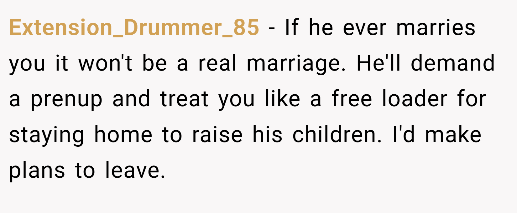 Extension_Drummer_85 − If he ever marries you it won't be a real marriage. He'll demand a prenup and treat you like a free loader for staying home to raise his children. I'd make plans to leave. 