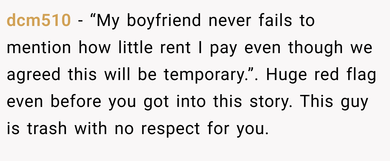 dcm510 − “My boyfriend never fails to mention how little rent I pay even though we agreed this will be temporary.”. Huge red flag even before you got into this story. This guy is trash with no respect for you.