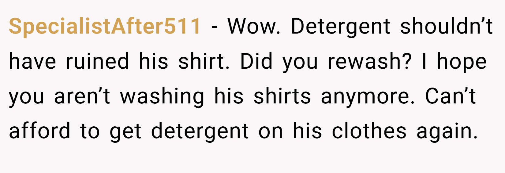 SpecialistAfter511 − Wow. Detergent shouldn’t have ruined his shirt. Did you rewash? I hope you aren’t washing his shirts anymore. Can’t afford to get detergent on his clothes again.