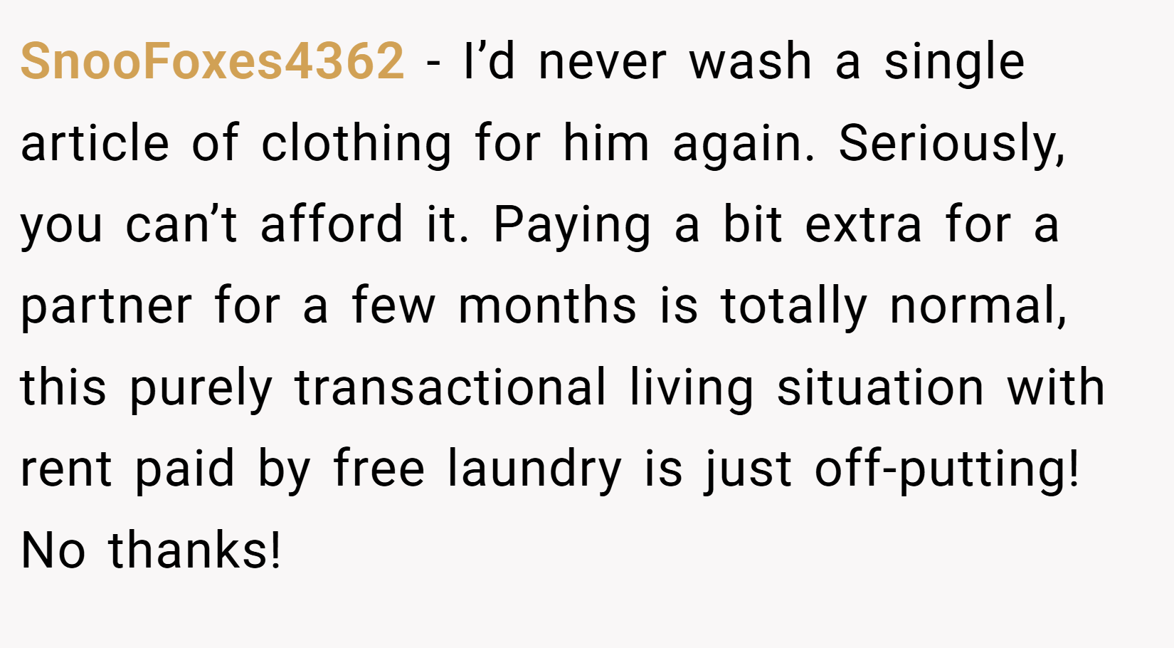 SnooFoxes4362 − I’d never wash a single article of clothing for him again. Seriously, you can’t afford it. Paying a bit extra for a partner for a few months is totally normal, this purely transactional living situation with rent paid by free laundry is just off-putting! No thanks!