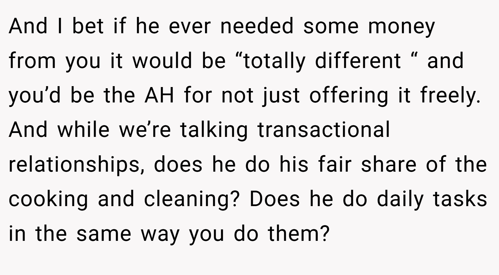 And I bet if he ever needed some money from you it would be “totally different “ and you’d be the AH for not just offering it freely. And while we’re talking transactional relationships, does he do his fair share of the cooking and cleaning? Does he do daily tasks in the same way you do them?