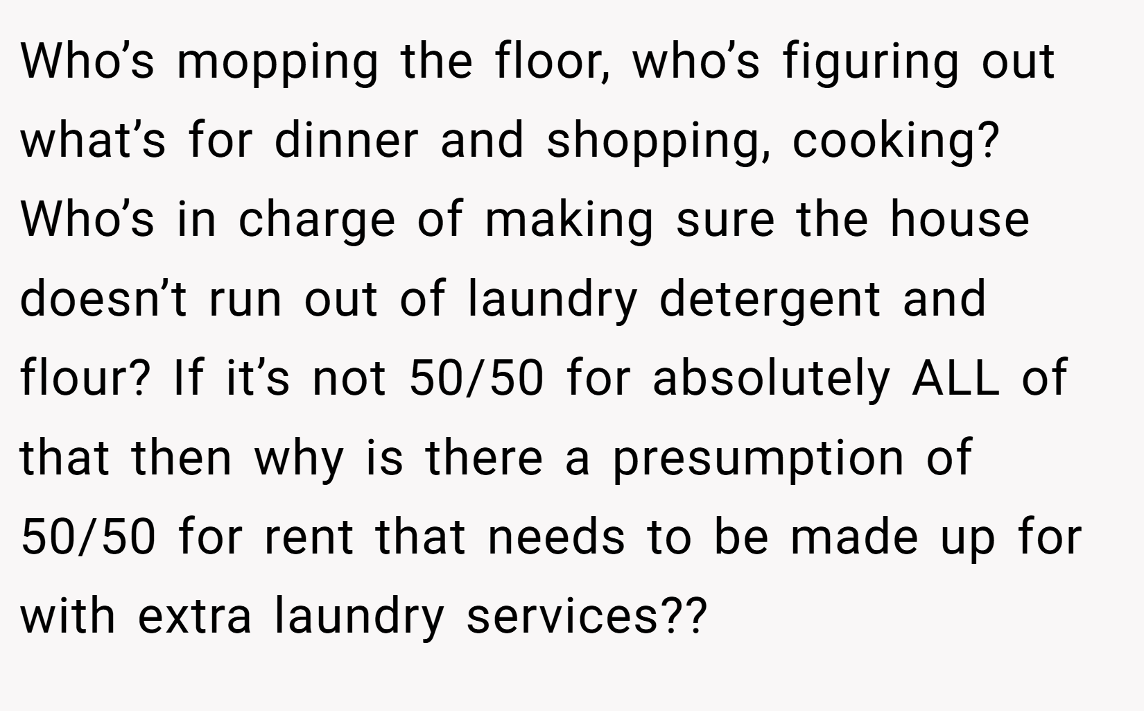 Who’s mopping the floor, who’s figuring out what’s for dinner and shopping, cooking? Who’s in charge of making sure the house doesn’t run out of laundry detergent and flour? If it’s not 50/50 for absolutely ALL of that then why is there a presumption of 50/50 for rent that needs to be made up for with extra laundry services??