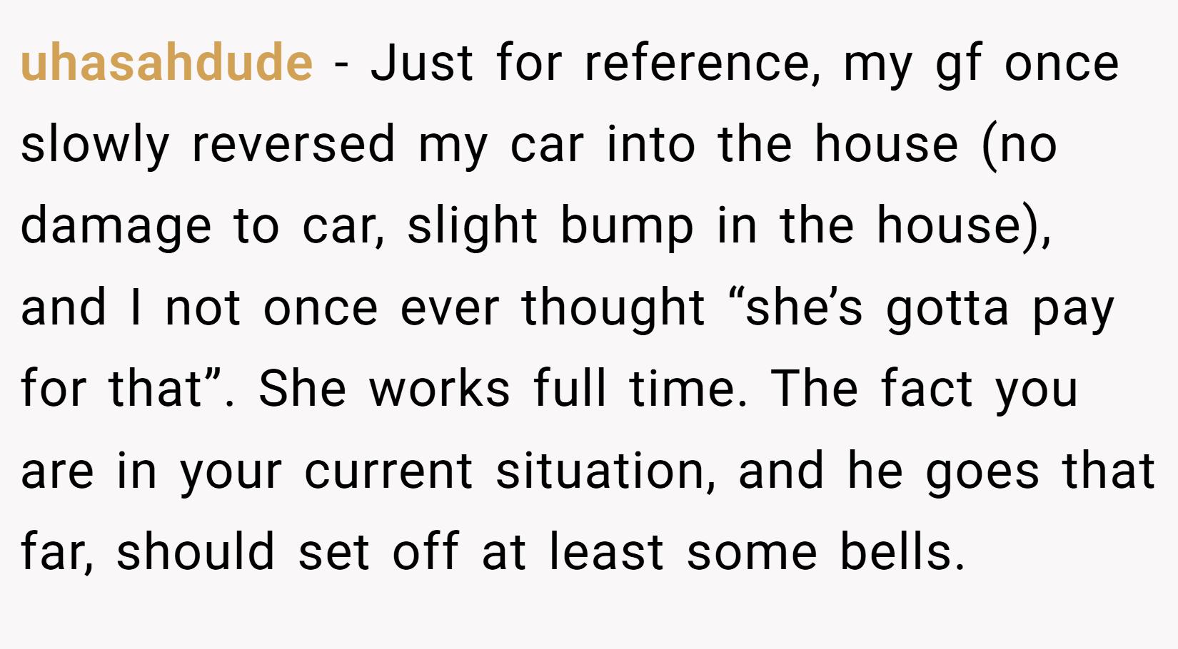 uhasahdude − Just for reference, my gf once slowly reversed my car into the house (no damage to car, slight bump in the house), and I not once ever thought “she’s gotta pay for that”. She works full time. The fact you are in your current situation, and he goes that far, should set off at least some bells.