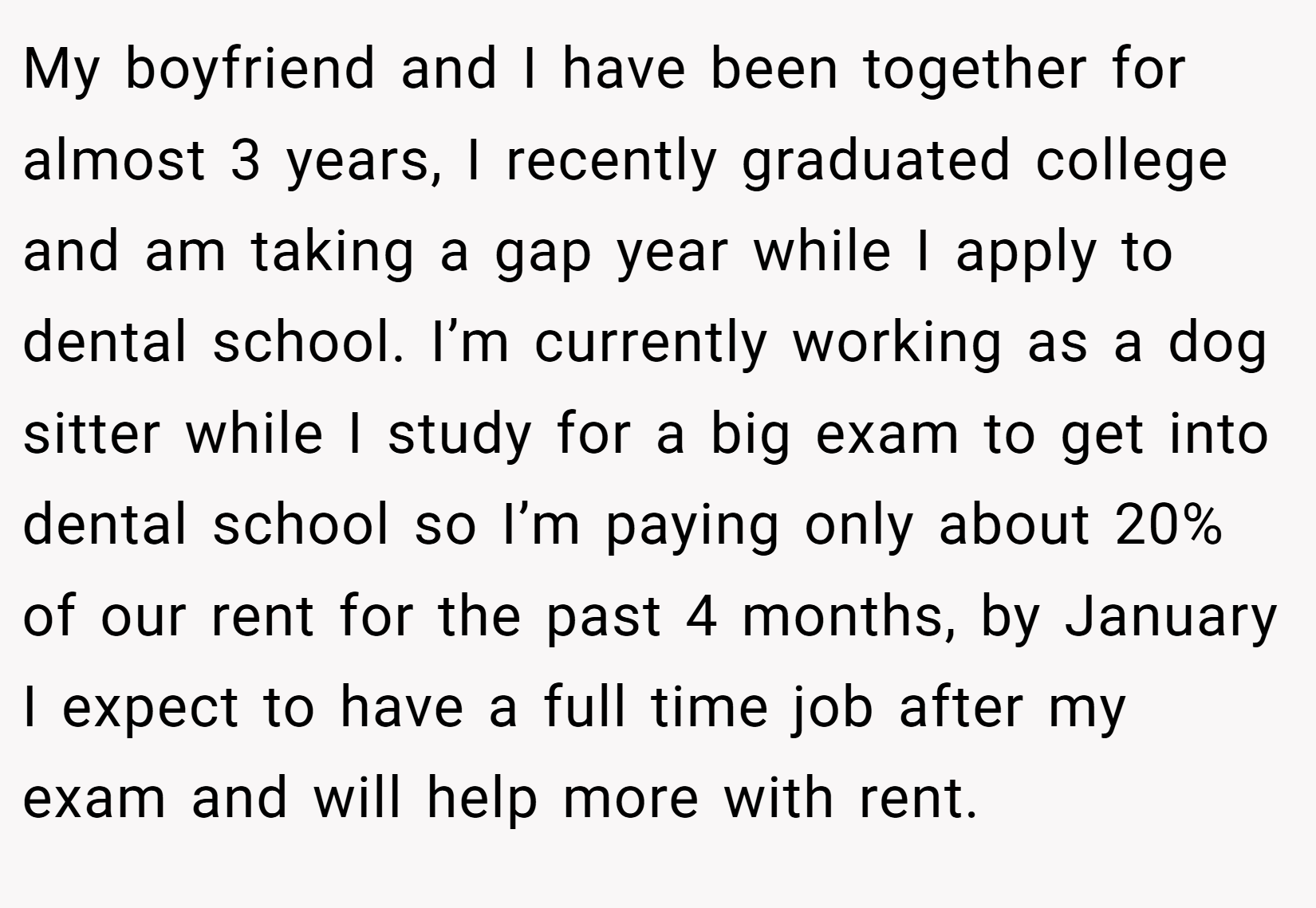 My boyfriend and I have been together for almost 3 years, I recently graduated college and am taking a gap year while I apply to dental school. I’m currently working as a dog sitter while I study for a big exam to get into dental school so I’m paying only about 20% of our rent for the past 4 months, by January I expect to have a full time job after my exam and will help more with rent.