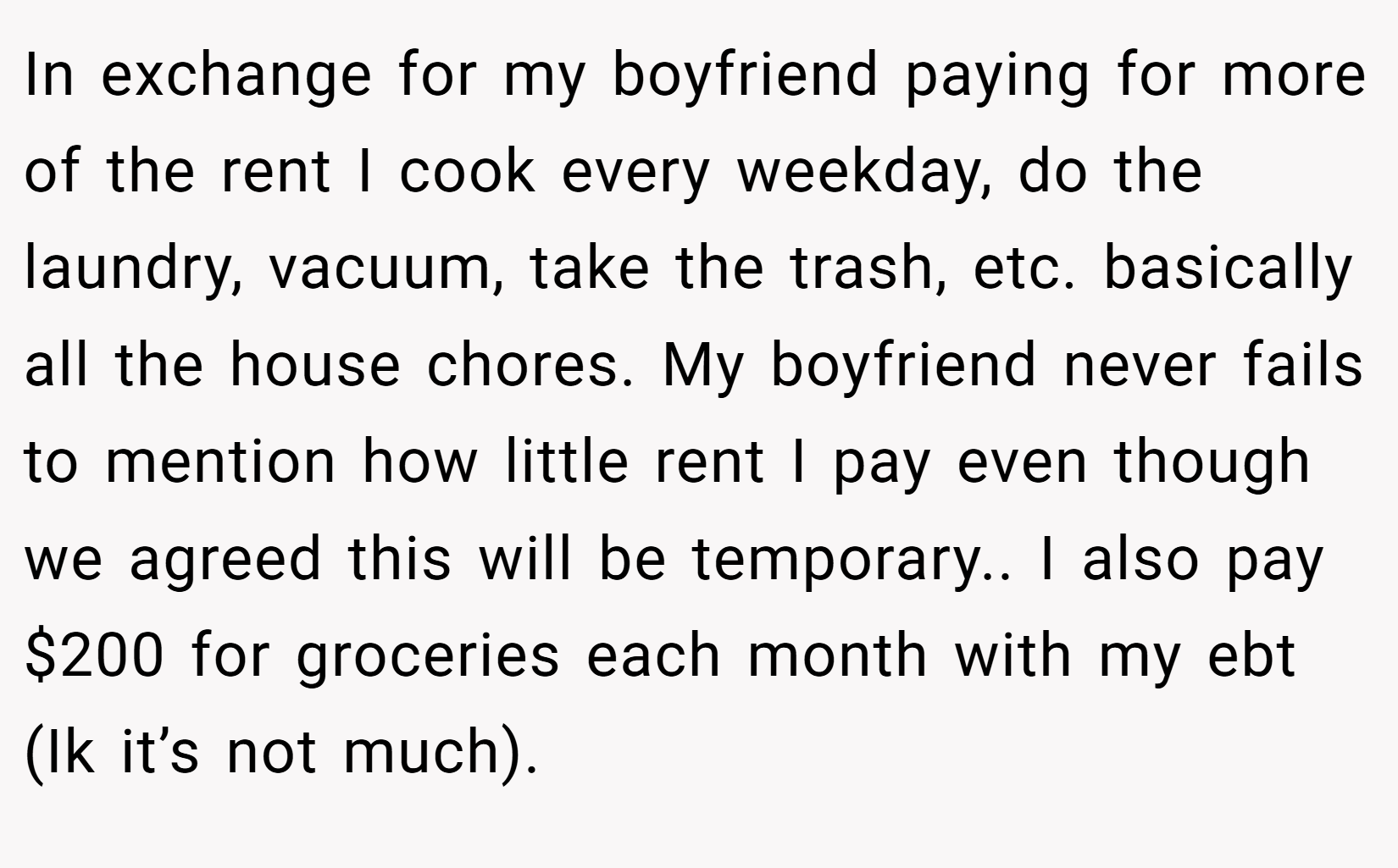 In exchange for my boyfriend paying for more of the rent I cook every weekday, do the laundry, vacuum, take the trash, etc. basically all the house chores. My boyfriend never fails to mention how little rent I pay even though we agreed this will be temporary.. I also pay $200 for groceries each month with my ebt (Ik it’s not much).