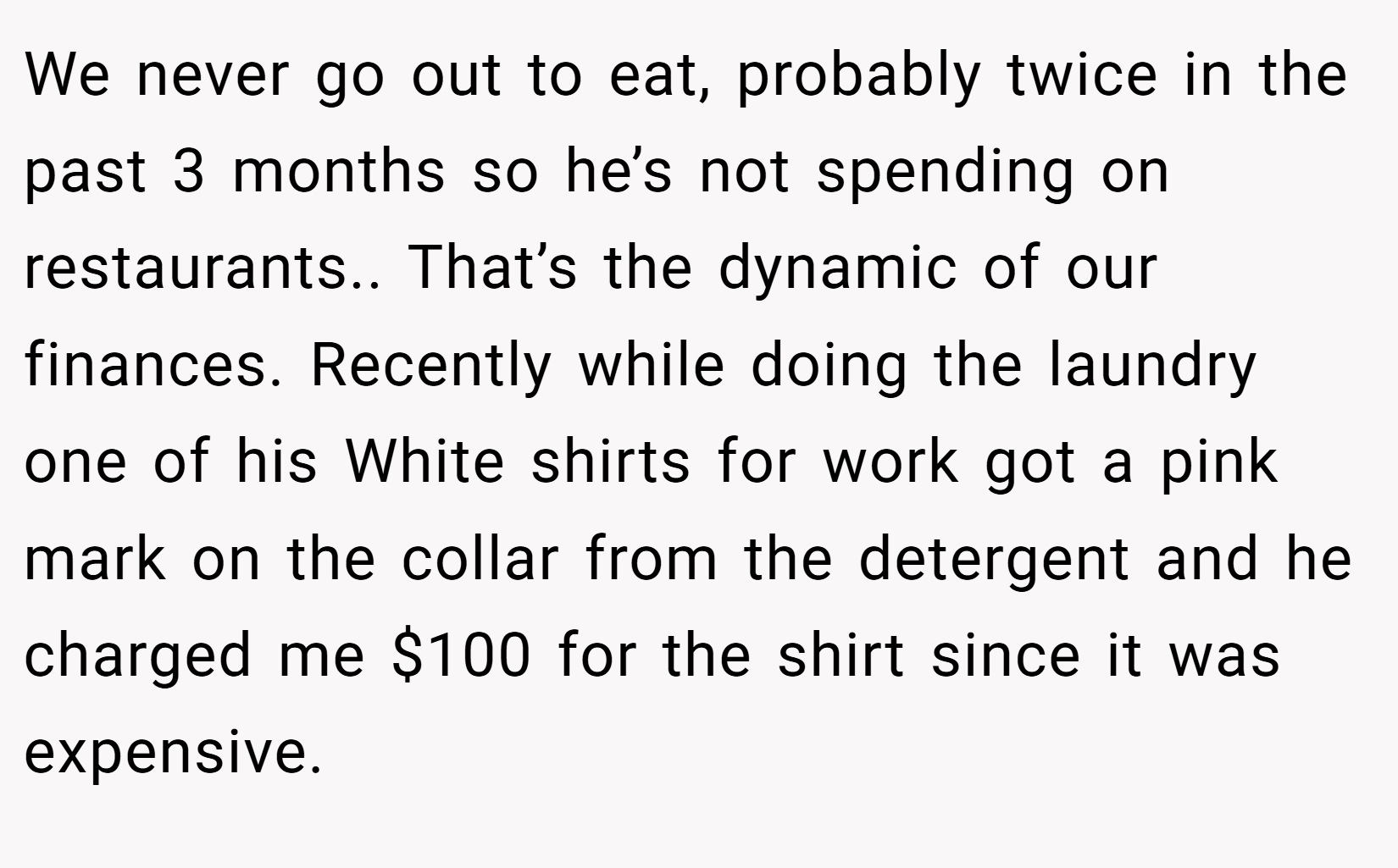 We never go out to eat, probably twice in the past 3 months so he’s not spending on restaurants.. That’s the dynamic of our finances. Recently while doing the laundry one of his White shirts for work got a pink mark on the collar from the detergent and he charged me $100 for the shirt since it was expensive.