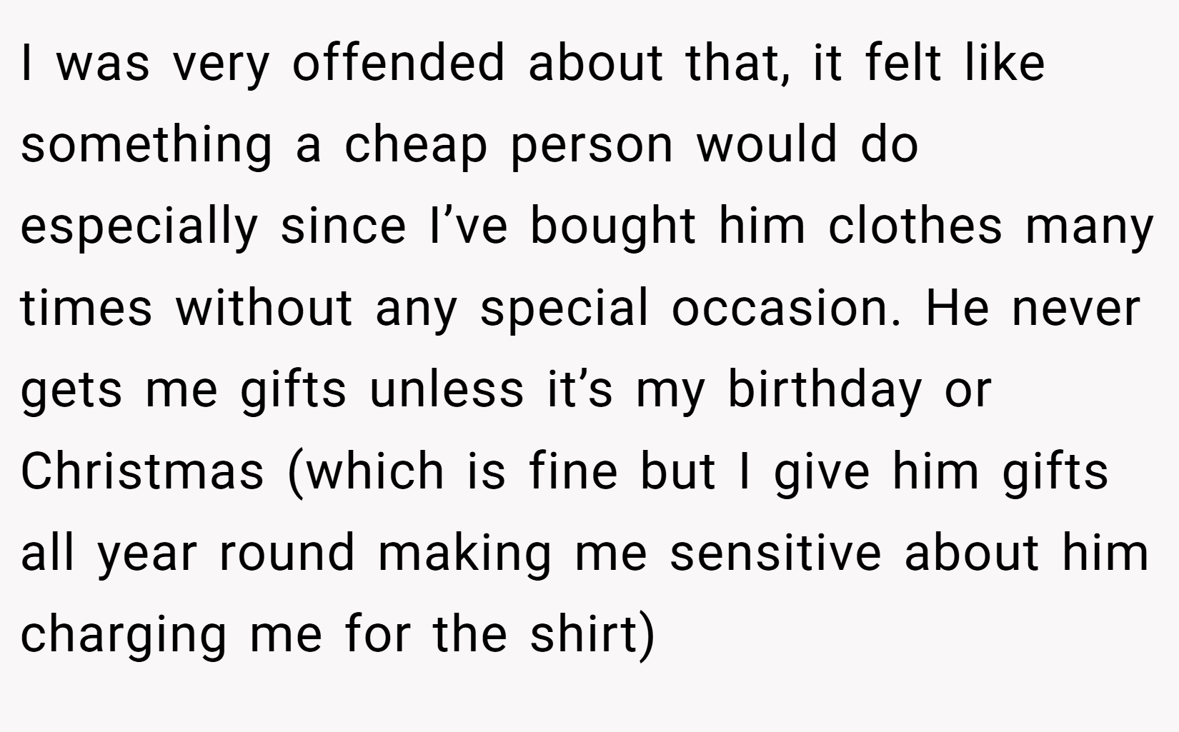 I was very offended about that, it felt like something a cheap person would do especially since I’ve bought him clothes many times without any special occasion. He never gets me gifts unless it’s my birthday or Christmas (which is fine but I give him gifts all year round making me sensitive about him charging me for the shirt)