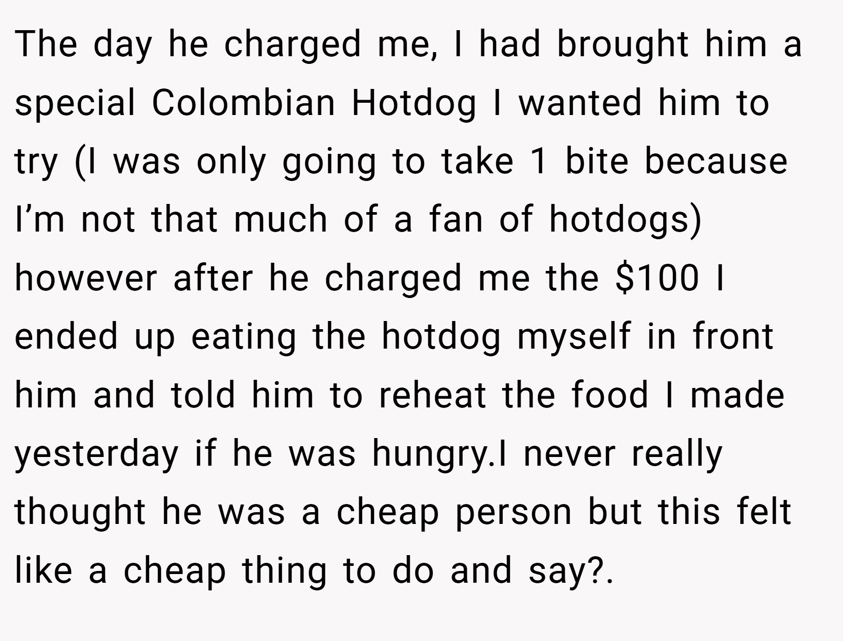 The day he charged me, I had brought him a special Colombian Hotdog I wanted him to try (I was only going to take 1 bite because I’m not that much of a fan of hotdogs) however after he charged me the $100 I ended up eating the hotdog myself in front him and told him to reheat the food I made yesterday if he was hungry.I never really thought he was a cheap person but this felt like a cheap thing to do and say?. 
