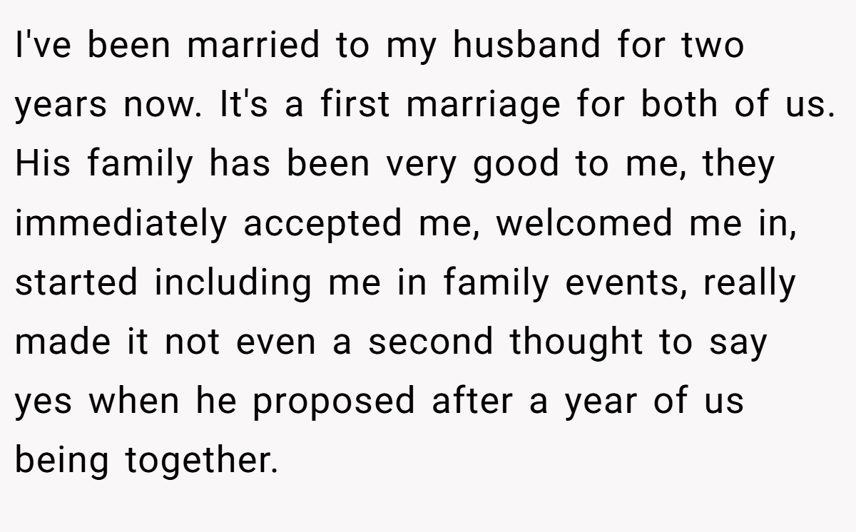 I've been married to my husband for two years now. It's a first marriage for both of us. His family has been very good to me, they immediately accepted me, welcomed me in, started including me in family events, really made it not even a second thought to say yes when he proposed after a year of us being together.