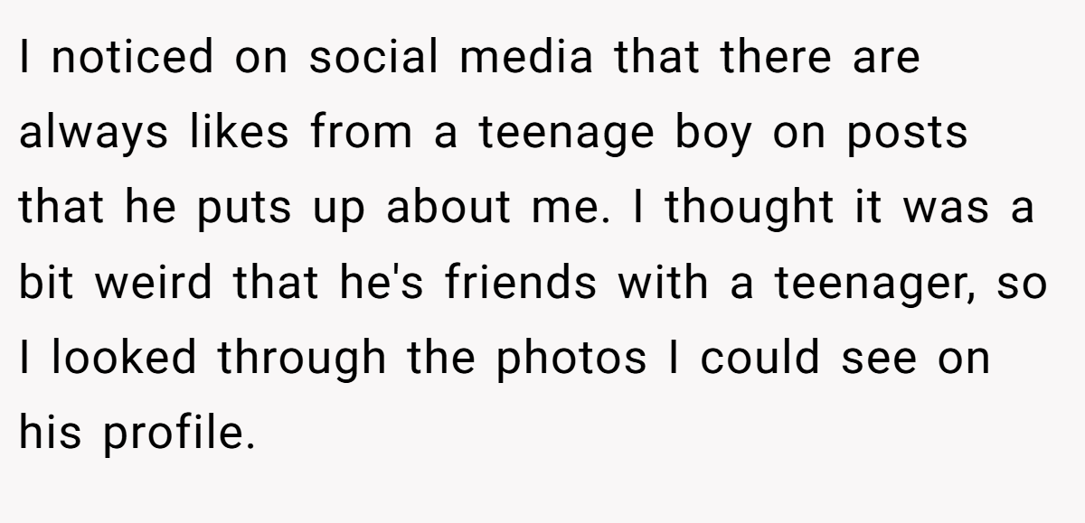 I noticed on social media that there are always likes from a teenage boy on posts that he puts up about me. I thought it was a bit weird that he's friends with a teenager, so I looked through the photos I could see on his profile.
