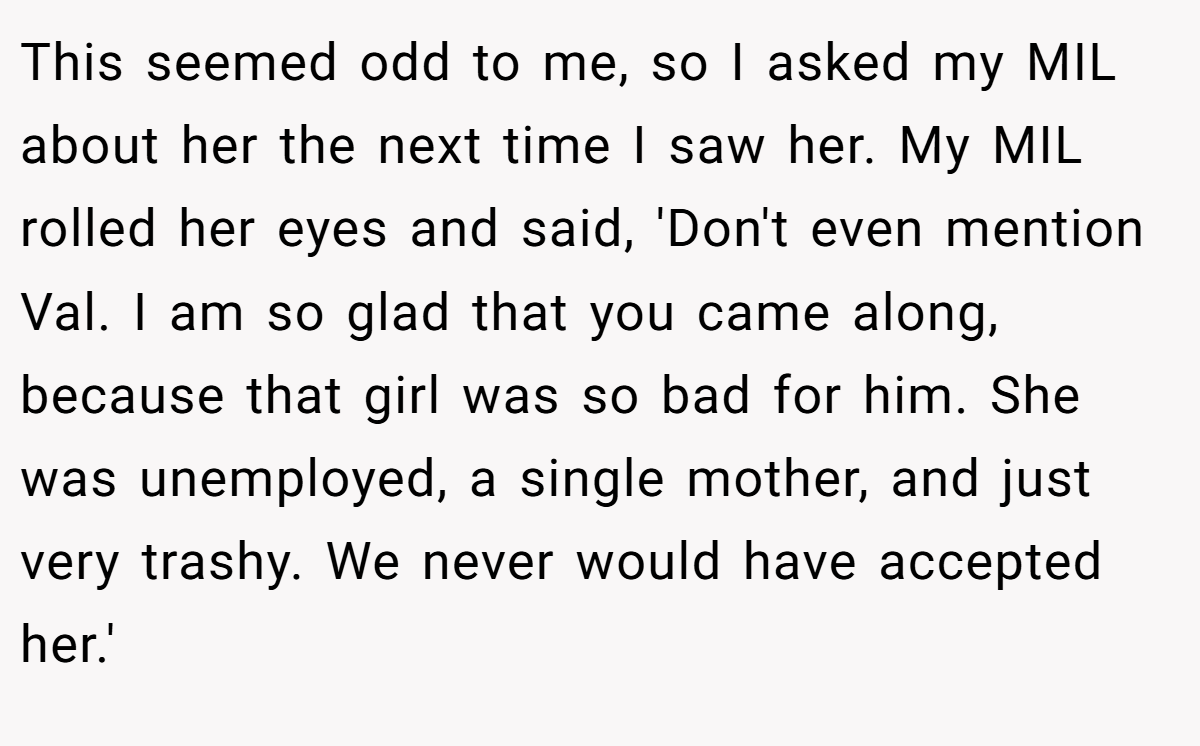 This seemed odd to me, so I asked my MIL about her the next time I saw her. My MIL rolled her eyes and said, 'Don't even mention Val. I am so glad that you came along, because that girl was so bad for him. She was unemployed, a single mother, and just very trashy. We never would have accepted her.'