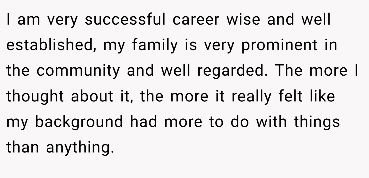 I am very successful career wise and well established, my family is very prominent in the community and well regarded. The more I thought about it, the more it really felt like my background had more to do with things than anything.