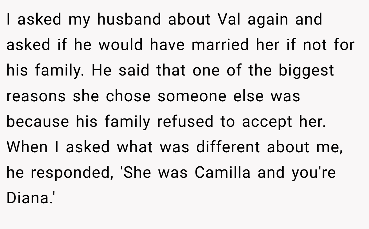 I asked my husband about Val again and asked if he would have married her if not for his family. He said that one of the biggest reasons she chose someone else was because his family refused to accept her. When I asked what was different about me, he responded, 'She was Camilla and you're Diana.'