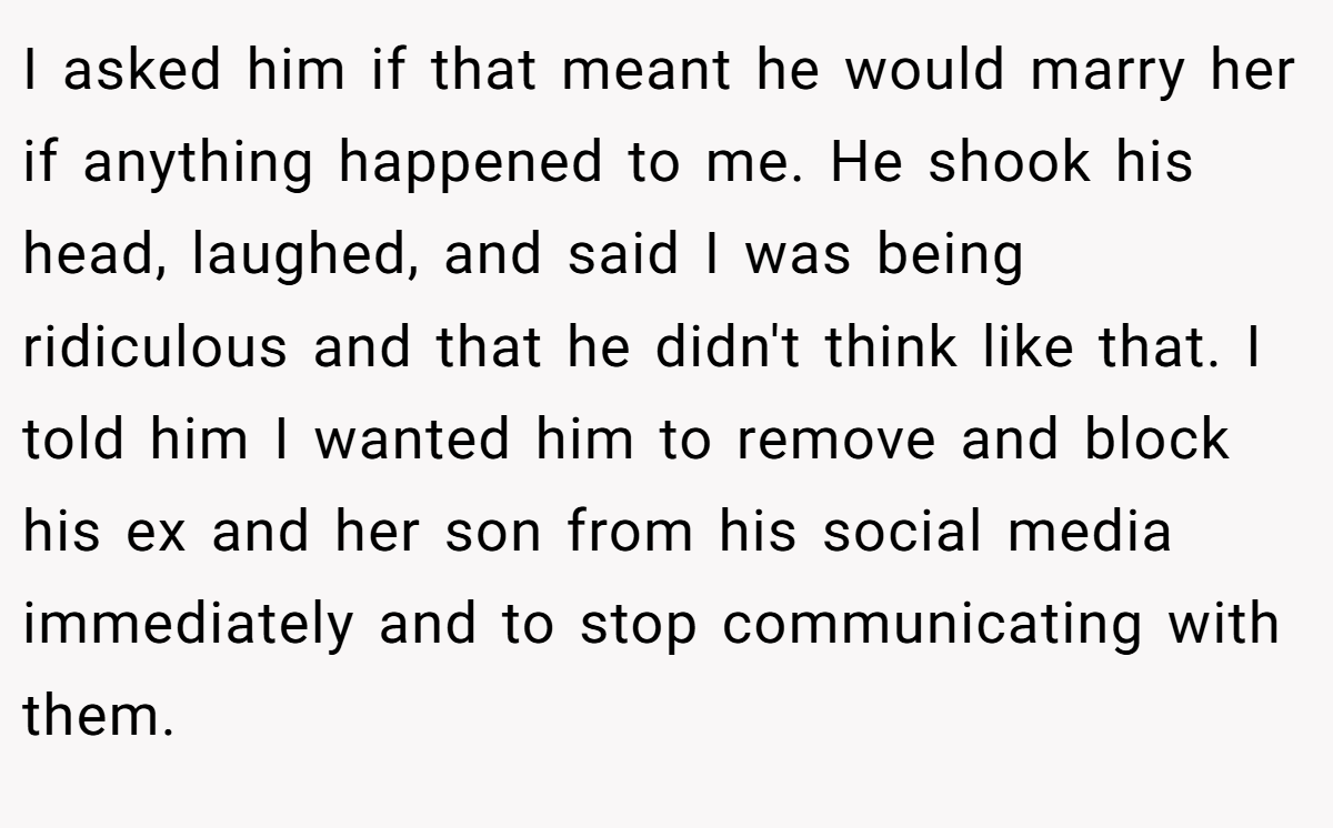 I asked him if that meant he would marry her if anything happened to me. He shook his head, laughed, and said I was being ridiculous and that he didn't think like that. I told him I wanted him to remove and block his ex and her son from his social media immediately and to stop communicating with them.