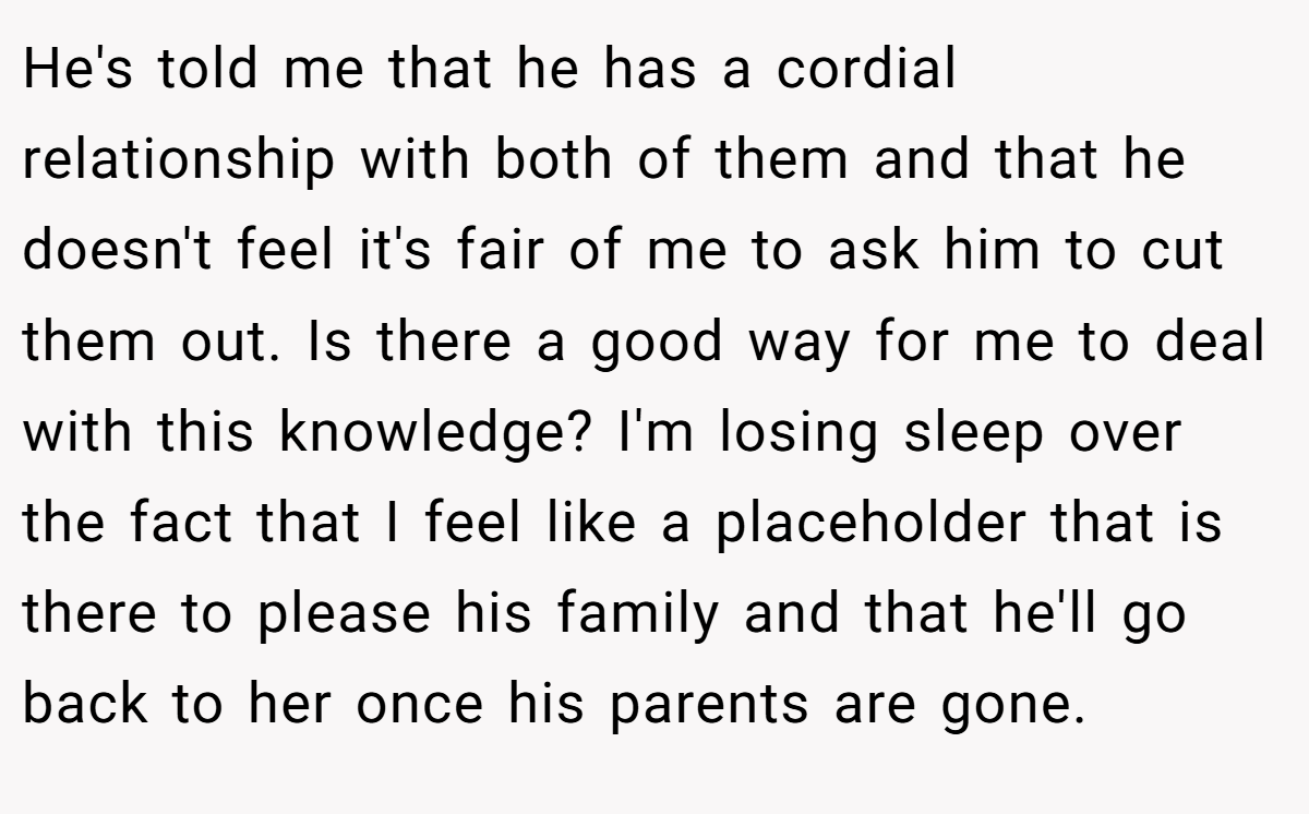 He's told me that he has a cordial relationship with both of them and that he doesn't feel it's fair of me to ask him to cut them out. Is there a good way for me to deal with this knowledge? I'm losing sleep over the fact that I feel like a placeholder that is there to please his family and that he'll go back to her once his parents are gone.