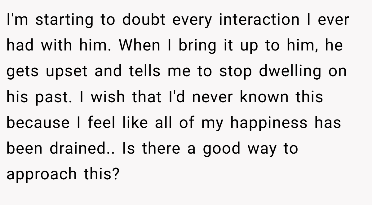 I'm starting to doubt every interaction I ever had with him. When I bring it up to him, he gets upset and tells me to stop dwelling on his past. I wish that I'd never known this because I feel like all of my happiness has been drained.. Is there a good way to approach this?