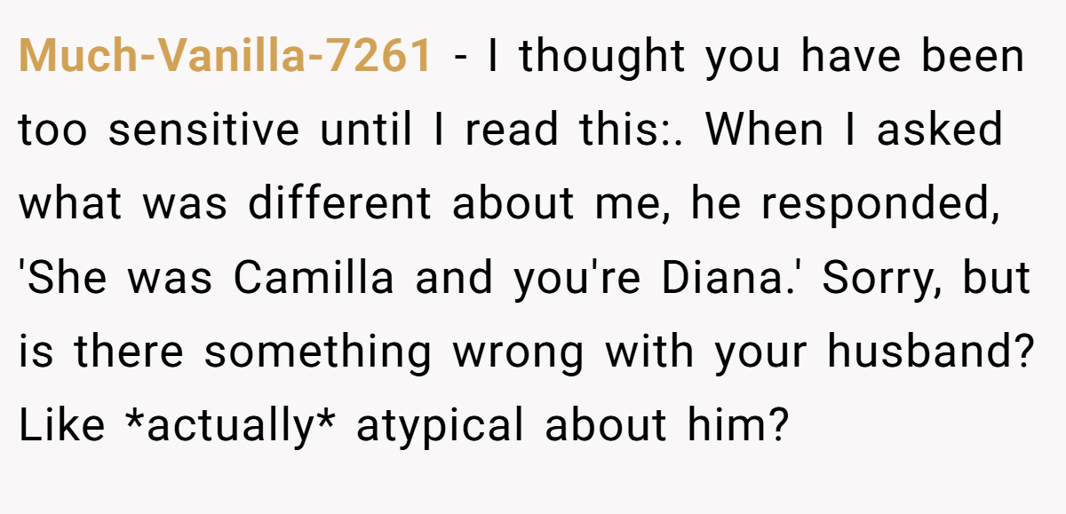 Much-Vanilla-7261 − I thought you have been too sensitive until I read this:. When I asked what was different about me, he responded, 'She was Camilla and you're Diana.' Sorry, but is there something wrong with your husband? Like *actually* atypical about him?