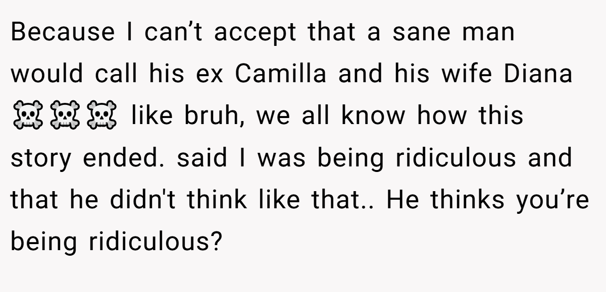 Because I can’t accept that a sane man would call his ex Camilla and his wife Diana ☠️☠️☠️ like bruh, we all know how this story ended. said I was being ridiculous and that he didn't think like that.. He thinks you’re being ridiculous?